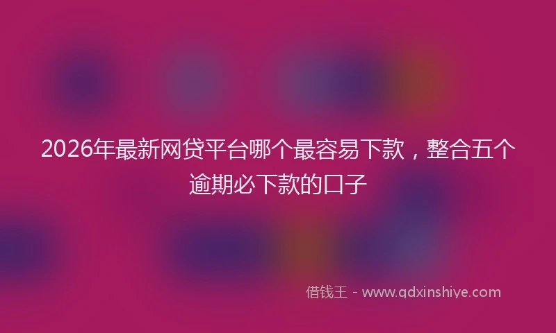 2026年最新网贷平台哪个最容易下款，整合五个逾期必下款的口子