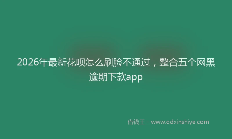 2026年最新花呗怎么刷脸不通过，整合五个网黑逾期下款app