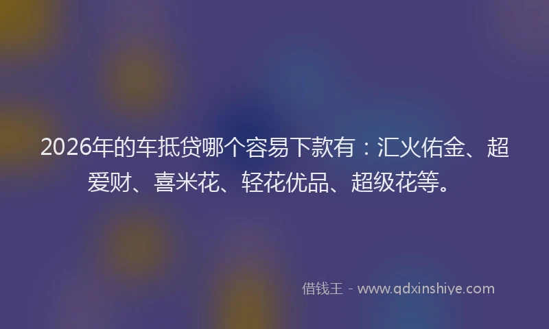 2026年的车抵贷哪个容易下款有：汇火佑金、超爱财、喜米花、轻花优品、超级花等。