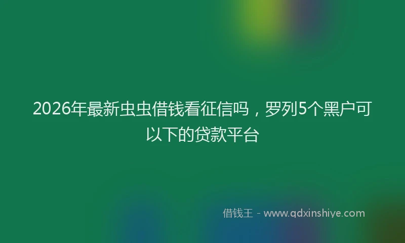 2026年最新虫虫借钱看征信吗，罗列5个黑户可以下的贷款平台