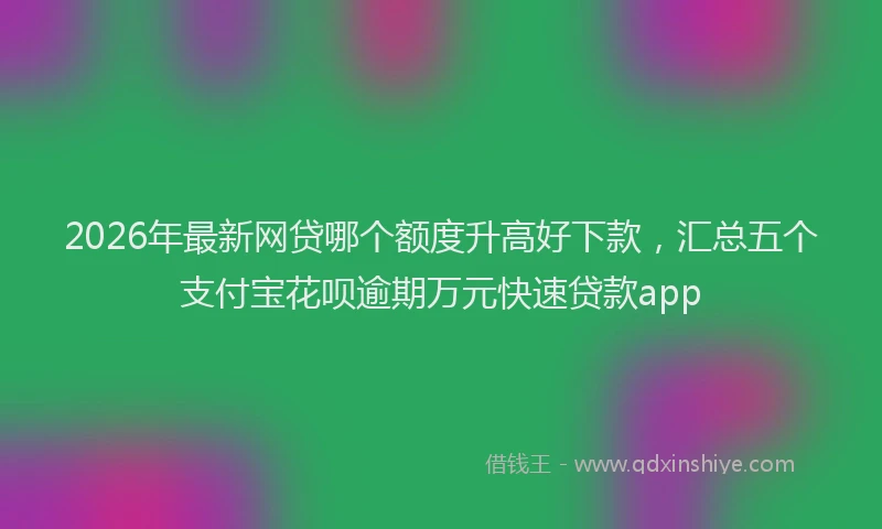 2026年最新网贷哪个额度升高好下款，汇总五个支付宝花呗逾期万元快速贷款app