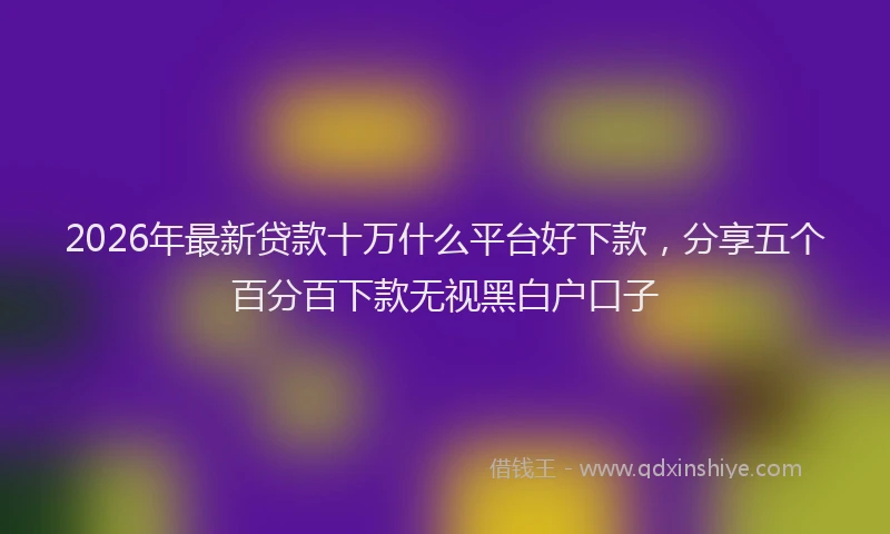 2026年最新贷款十万什么平台好下款，分享五个百分百下款无视黑白户口子