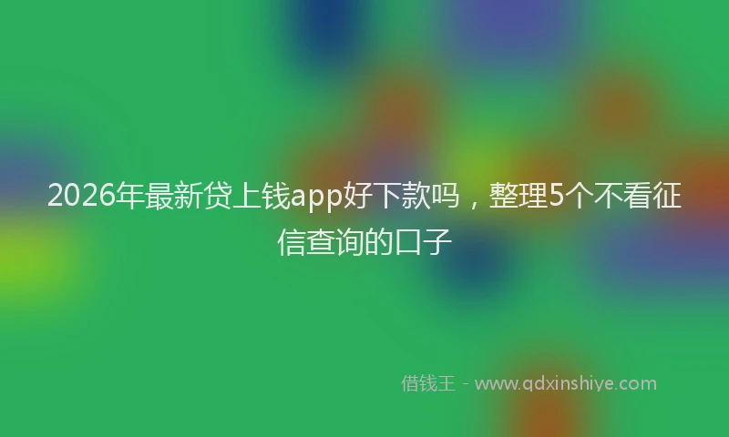 2026年最新贷上钱app好下款吗，整理5个不看征信查询的口子