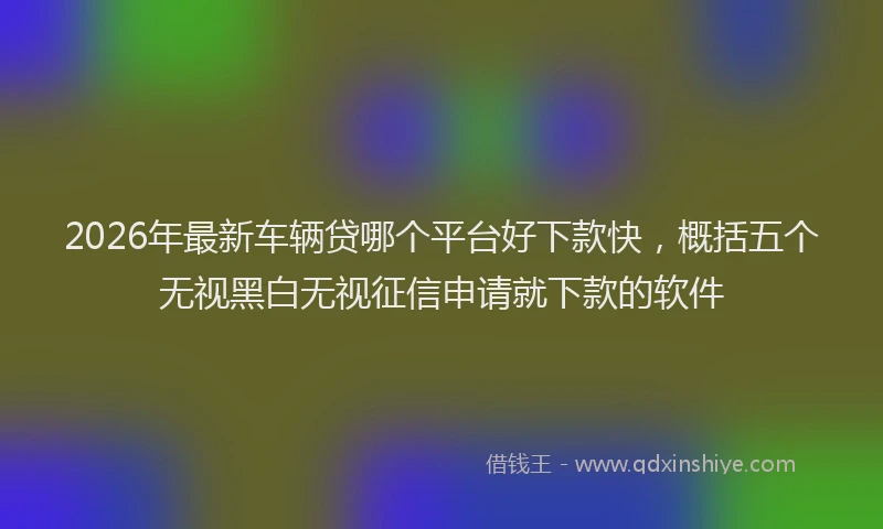 2026年最新车辆贷哪个平台好下款快，概括五个无视黑白无视征信申请就下款的软件