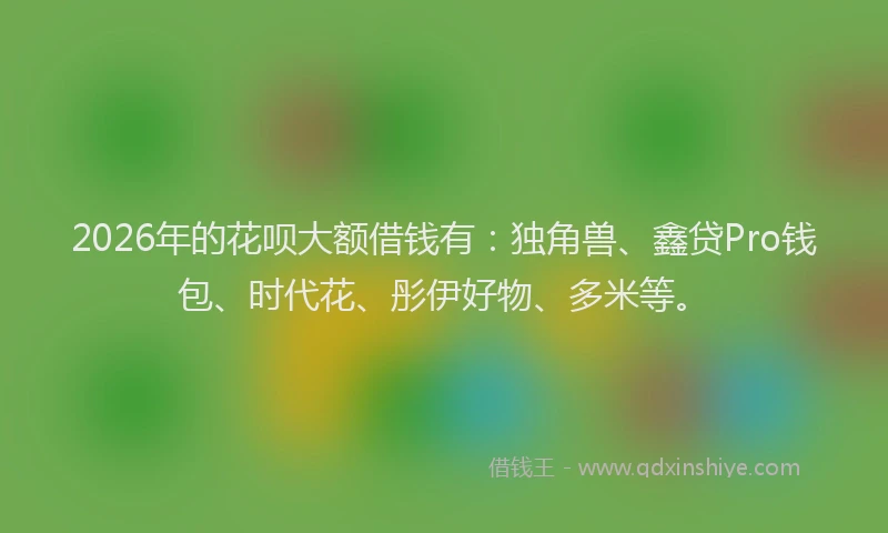 2026年的花呗大额借钱有：独角兽、鑫贷Pro钱包、时代花、彤伊好物、多米等。