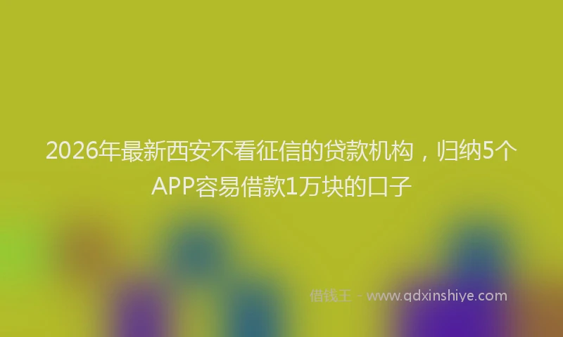 2026年最新西安不看征信的贷款机构，归纳5个APP容易借款1万块的口子