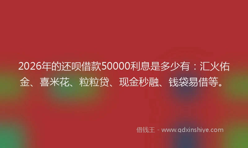 2026年的还呗借款50000利息是多少有：汇火佑金、喜米花、粒粒贷、现金秒融、钱袋易借等。