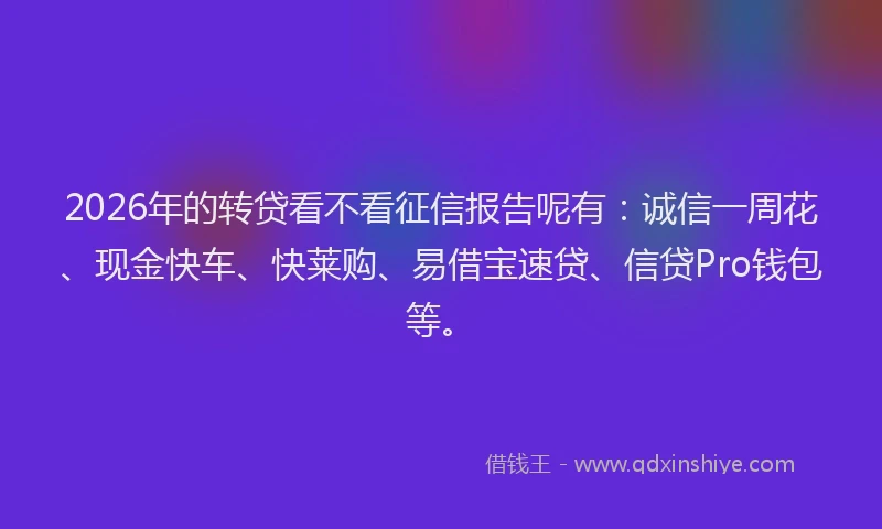 2026年的转贷看不看征信报告呢有：诚信一周花、现金快车、快莱购、易借宝速贷、信贷Pro钱包等。