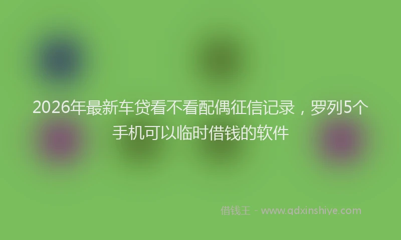 2026年最新车贷看不看配偶征信记录，罗列5个手机可以临时借钱的软件