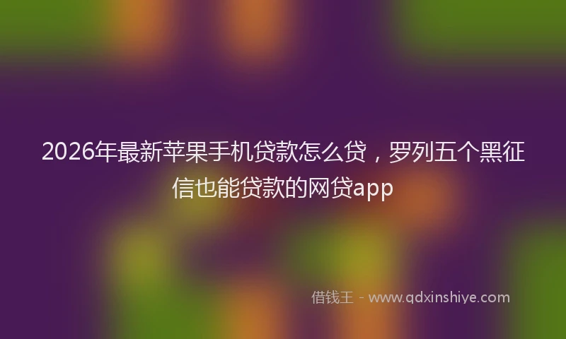 2026年最新苹果手机贷款怎么贷，罗列五个黑征信也能贷款的网贷app