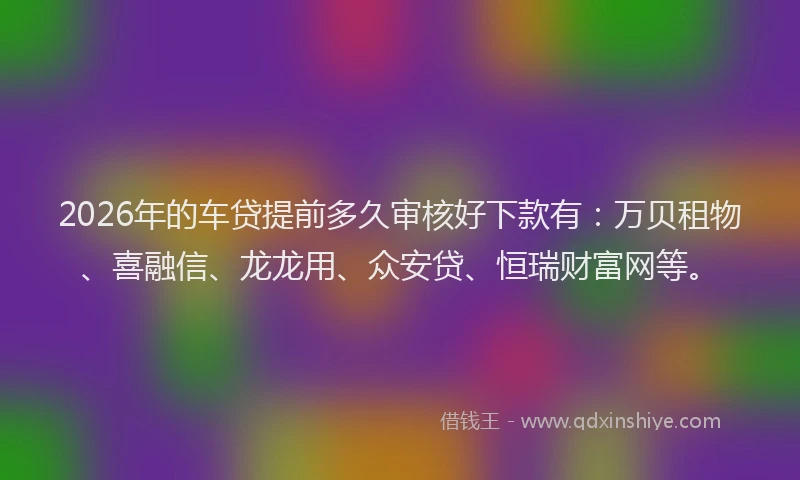 2026年的车贷提前多久审核好下款有：万贝租物、喜融信、龙龙用、众安贷、恒瑞财富网等。