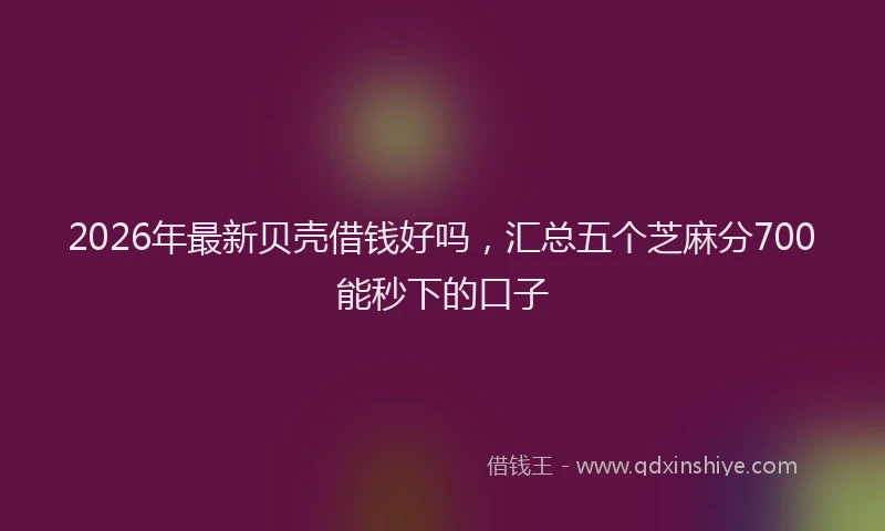 2026年最新贝壳借钱好吗，汇总五个芝麻分700能秒下的口子