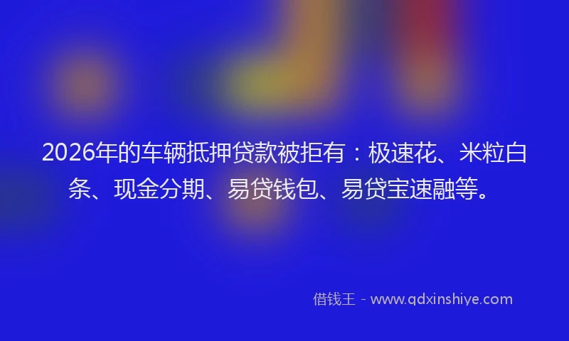 2026年的车辆抵押贷款被拒有：极速花、米粒白条、现金分期、易贷钱包、易贷宝速融等。