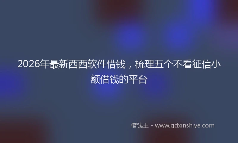2026年最新西西软件借钱，梳理五个不看征信小额借钱的平台