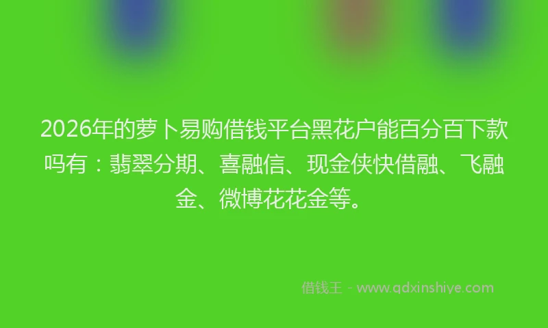 2026年的萝卜易购借钱平台黑花户能百分百下款吗有：翡翠分期、喜融信、现金侠快借融、飞融金、微博花花金等。