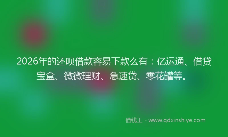2026年的还呗借款容易下款么有：亿运通、借贷宝盒、微微理财、急速贷、零花罐等。