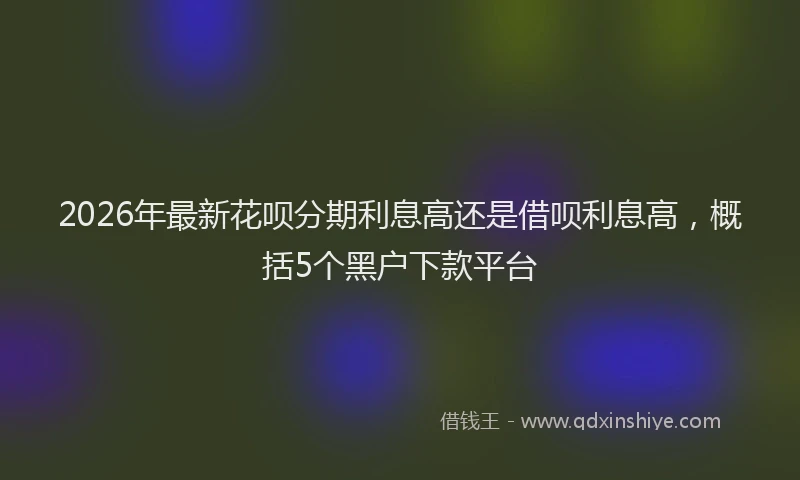 2026年最新花呗分期利息高还是借呗利息高，概括5个黑户下款平台