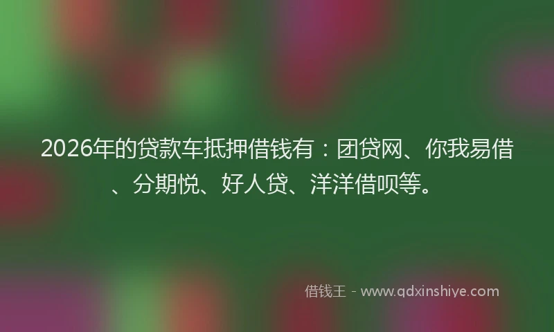 2026年的贷款车抵押借钱有：团贷网、你我易借、分期悦、好人贷、洋洋借呗等。