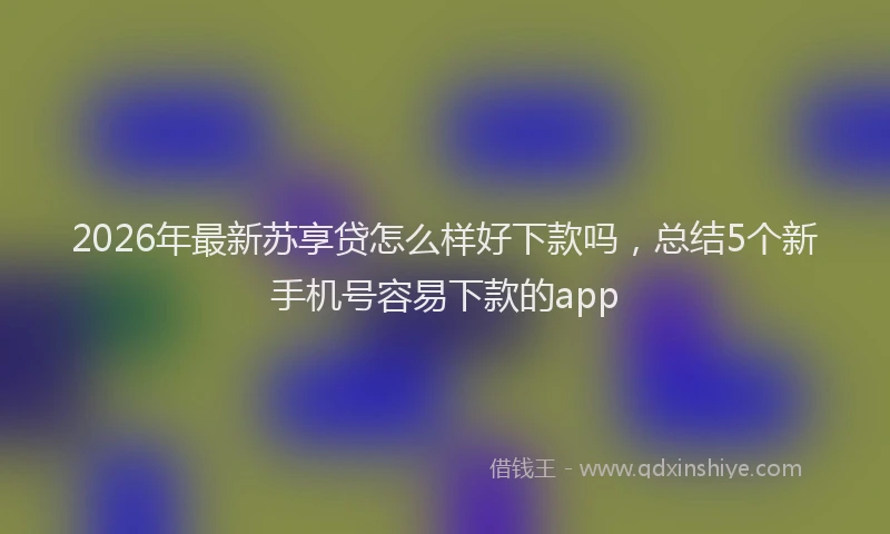 2026年最新苏享贷怎么样好下款吗，总结5个新手机号容易下款的app