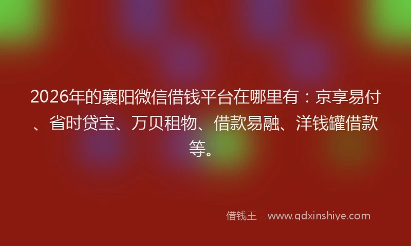 2026年的襄阳微信借钱平台在哪里有：京享易付、省时贷宝、万贝租物、借款易融、洋钱罐借款等。