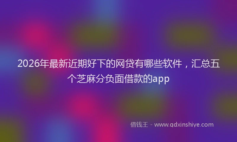 2026年最新近期好下的网贷有哪些软件，汇总五个芝麻分负面借款的app