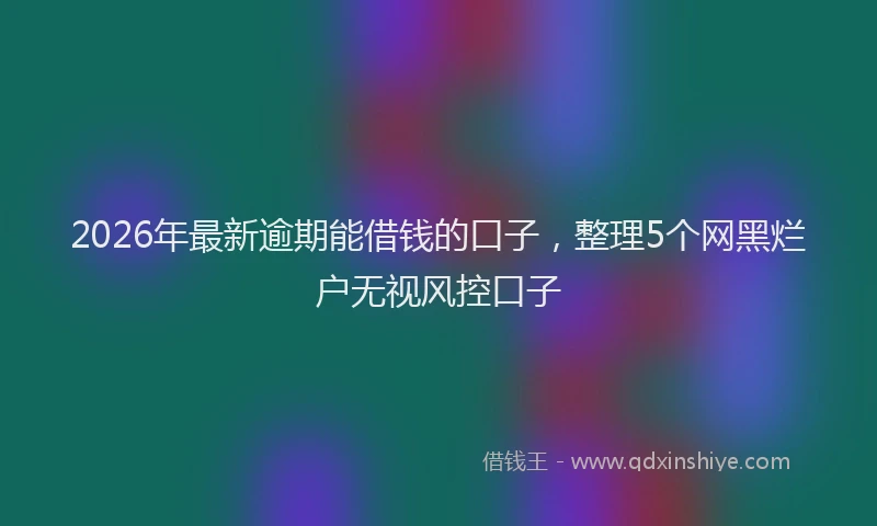 2026年最新逾期能借钱的口子，整理5个网黑烂户无视风控口子