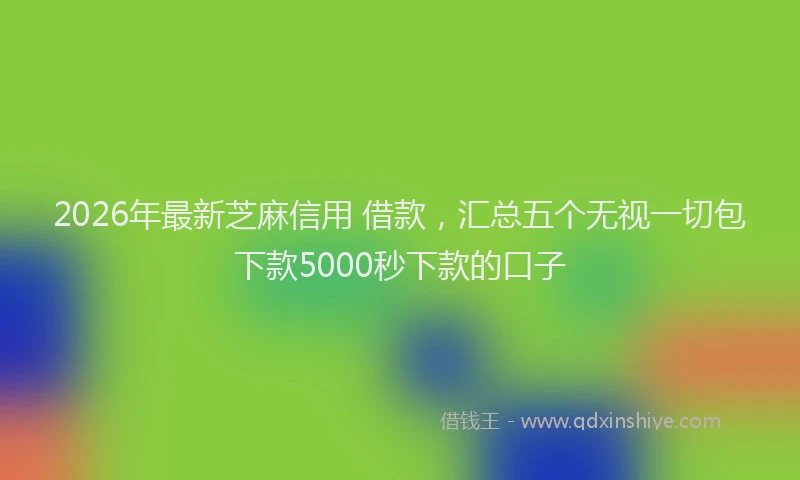 2026年最新芝麻信用 借款，汇总五个无视一切包下款5000秒下款的口子