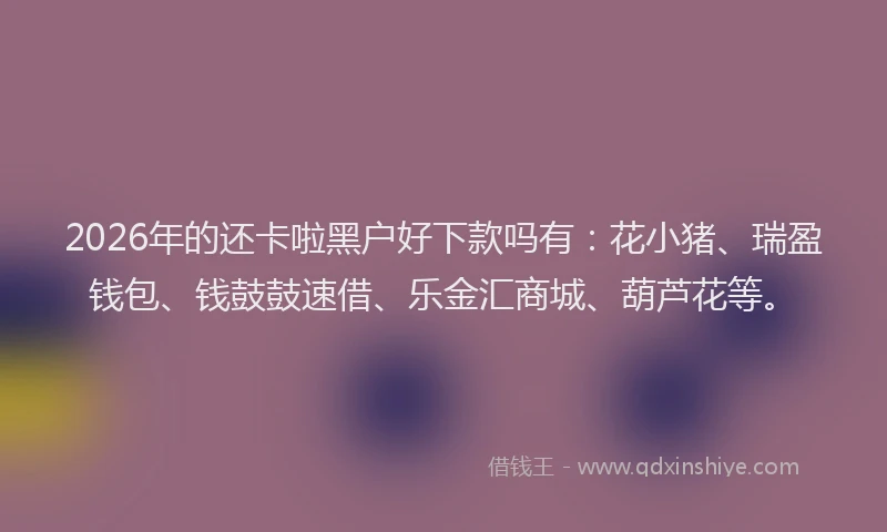 2026年的还卡啦黑户好下款吗有：花小猪、瑞盈钱包、钱鼓鼓速借、乐金汇商城、葫芦花等。