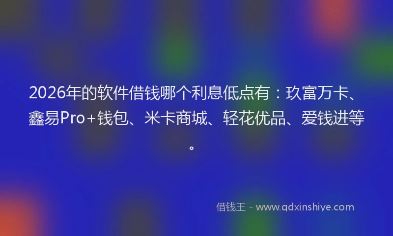 2026年的软件借钱哪个利息低点有：玖富万卡、鑫易Pro+钱包、米卡商城、轻花优品、爱钱进等。
