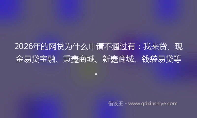 2026年的网贷为什么申请不通过有：我来贷、现金易贷宝融、秉鑫商城、新鑫商城、钱袋易贷等。