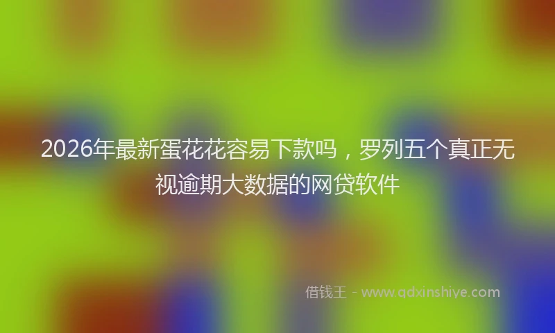 2026年最新蛋花花容易下款吗，罗列五个真正无视逾期大数据的网贷软件