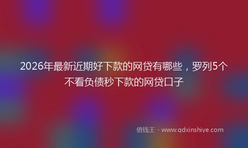 2026年最新近期好下款的网贷有哪些，罗列5个不看负债秒下款的网贷口子