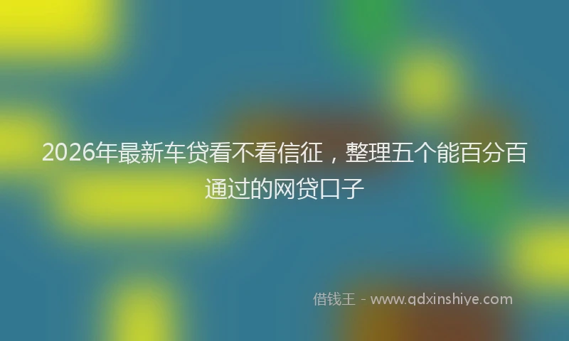2026年最新车贷看不看信征，整理五个能百分百通过的网贷口子