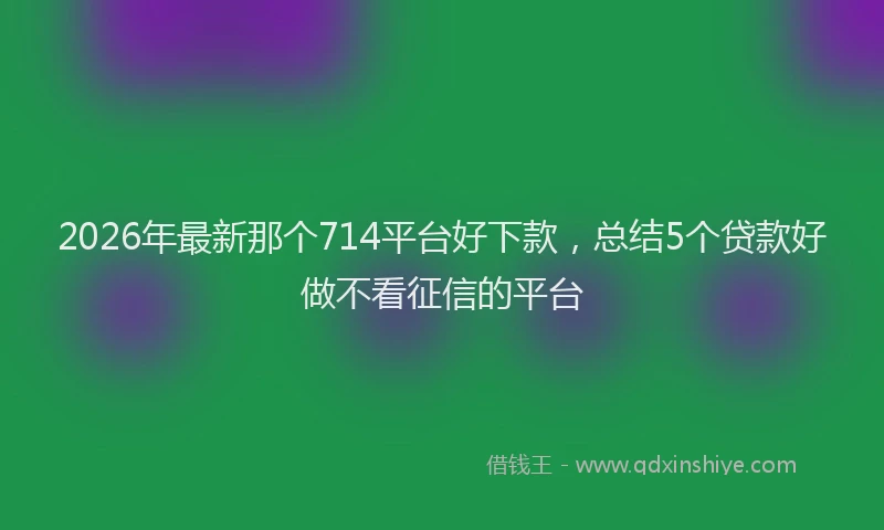 2026年最新那个714平台好下款，总结5个贷款好做不看征信的平台