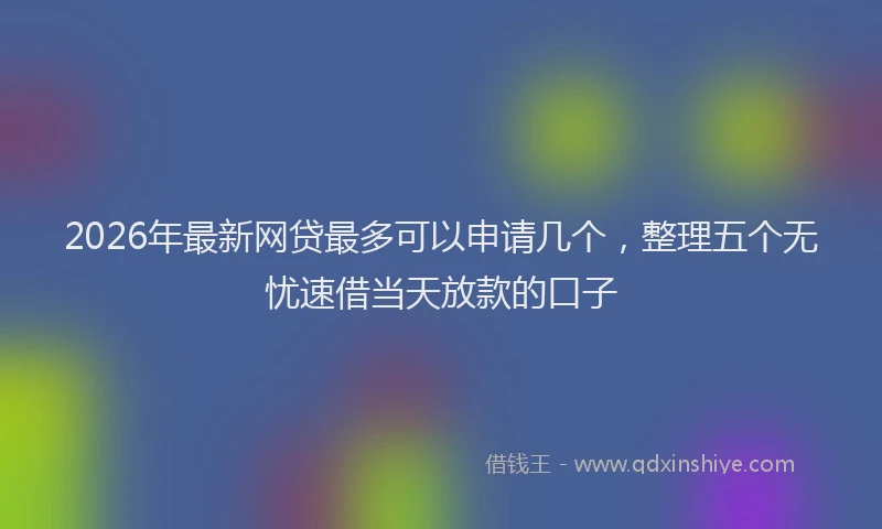 2026年最新网贷最多可以申请几个，整理五个无忧速借当天放款的口子