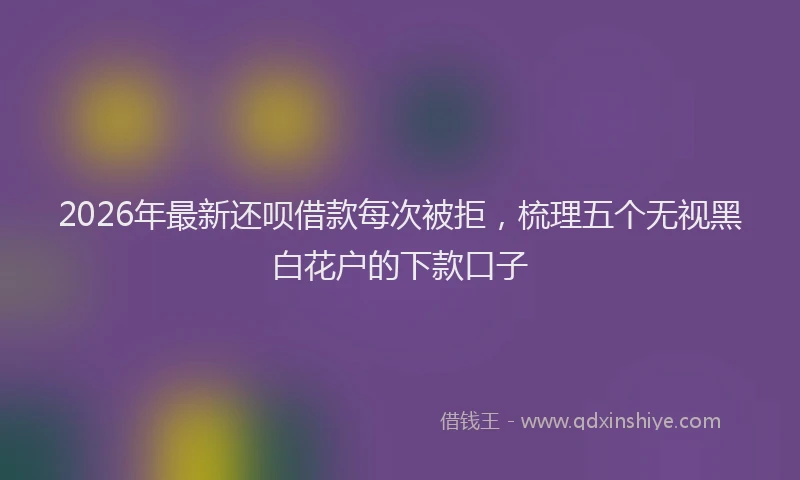 2026年最新还呗借款每次被拒，梳理五个无视黑白花户的下款口子