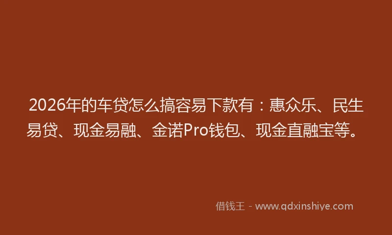 2026年的车贷怎么搞容易下款有：惠众乐、民生易贷、现金易融、金诺Pro钱包、现金直融宝等。