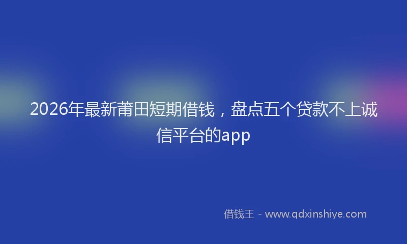 2026年最新莆田短期借钱，盘点五个贷款不上诚信平台的app