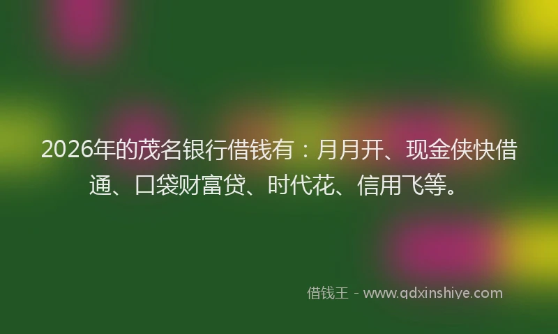2026年的茂名银行借钱有：月月开、现金侠快借通、口袋财富贷、时代花、信用飞等。
