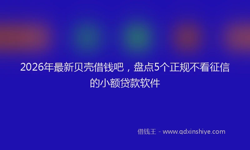 2026年最新贝壳借钱吧，盘点5个正规不看征信的小额贷款软件