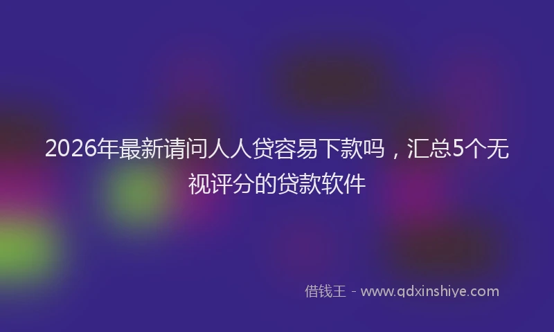 2026年最新请问人人贷容易下款吗，汇总5个无视评分的贷款软件