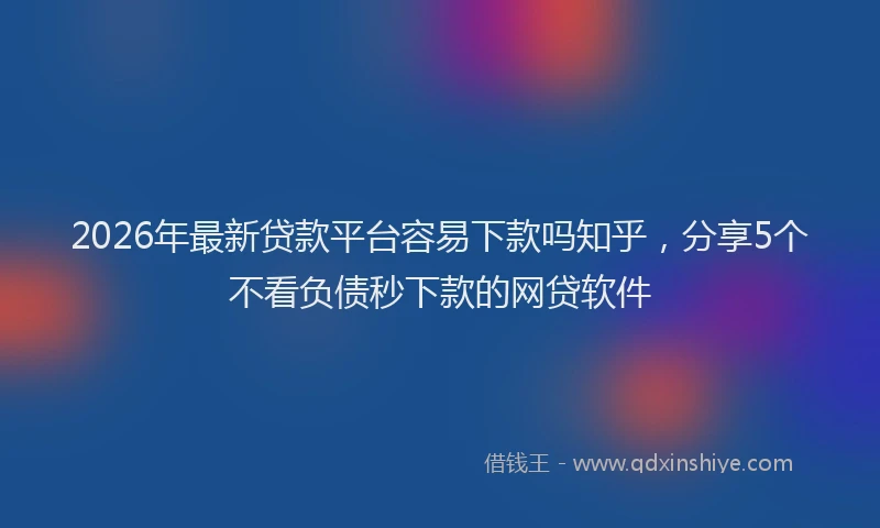 2026年最新贷款平台容易下款吗知乎，分享5个不看负债秒下款的网贷软件