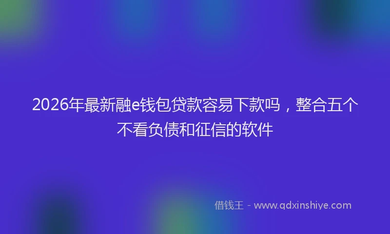2026年最新融e钱包贷款容易下款吗，整合五个不看负债和征信的软件