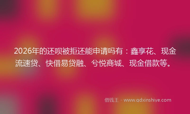 2026年的还呗被拒还能申请吗有：鑫享花、现金流速贷、快借易贷融、兮悦商城、现金借款等。