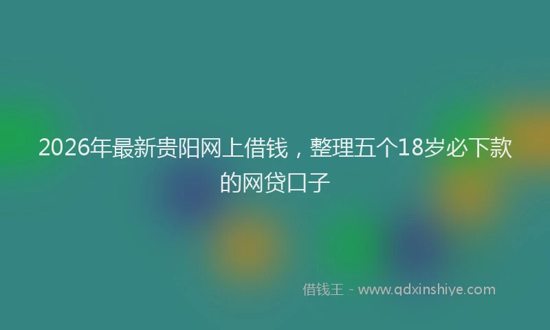 2026年最新贵阳网上借钱，整理五个18岁必下款的网贷口子