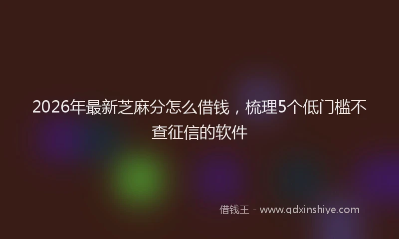 2026年最新芝麻分怎么借钱，梳理5个低门槛不查征信的软件
