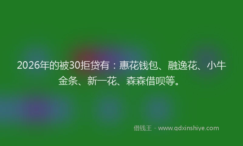 2026年的被30拒贷有：惠花钱包、融逸花、小牛金条、新一花、森森借呗等。