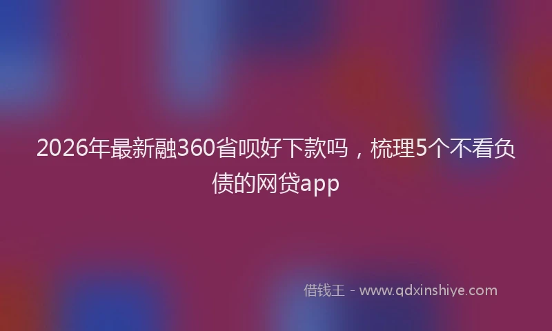 2026年最新融360省呗好下款吗，梳理5个不看负债的网贷app