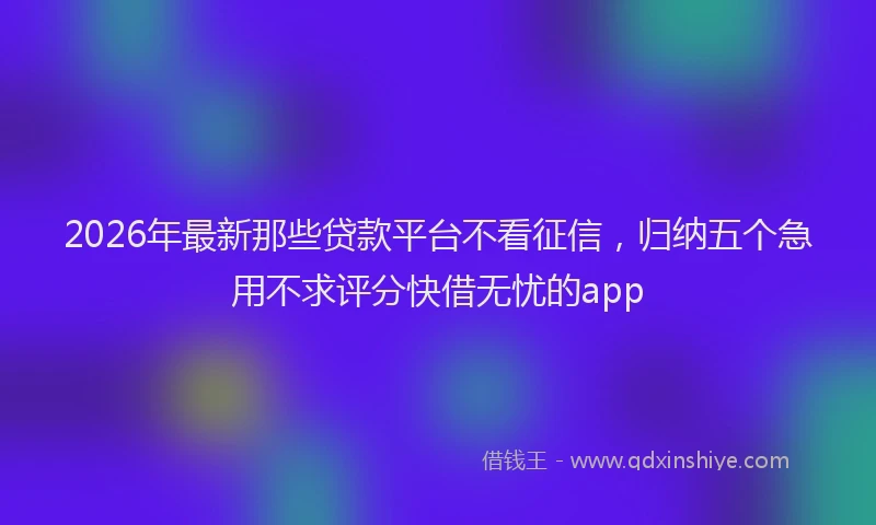 2026年最新那些贷款平台不看征信，归纳五个急用不求评分快借无忧的app