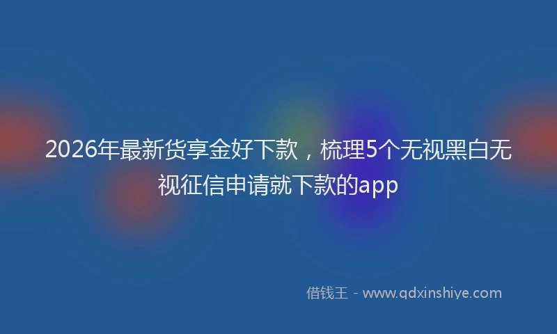 2026年最新货享金好下款，梳理5个无视黑白无视征信申请就下款的app